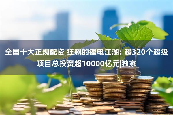 全国十大正规配资 狂飙的锂电江湖: 超320个超级项目总投资超10000亿元|独家