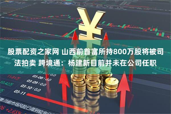 股票配资之家网 山西前首富所持800万股将被司法拍卖 跨境通：杨建新目前并未在公司任职