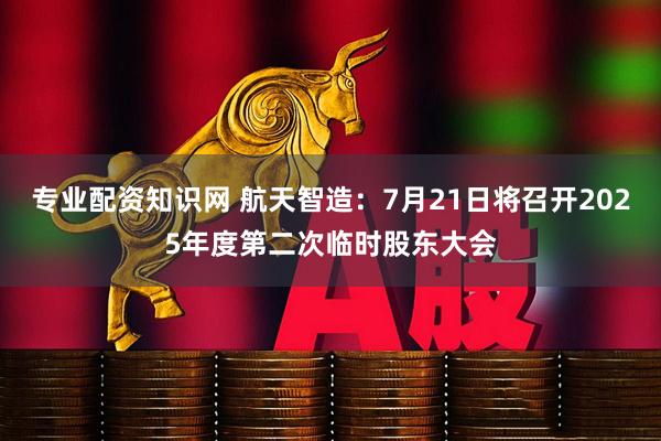 专业配资知识网 航天智造：7月21日将召开2025年度第二次临时股东大会