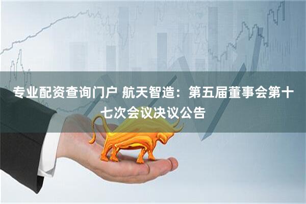专业配资查询门户 航天智造：第五届董事会第十七次会议决议公告