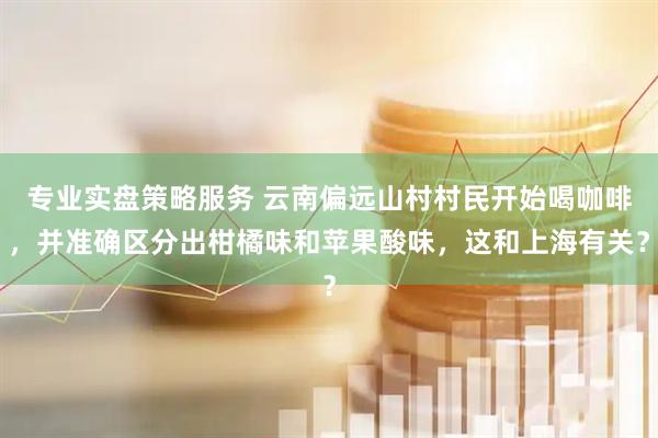 专业实盘策略服务 云南偏远山村村民开始喝咖啡，并准确区分出柑橘味和苹果酸味，这和上海有关？