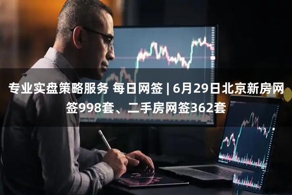 专业实盘策略服务 每日网签 | 6月29日北京新房网签998套、二手房网签362套