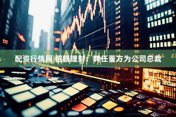 配资行情网 招银理财：聘任董方为公司总裁