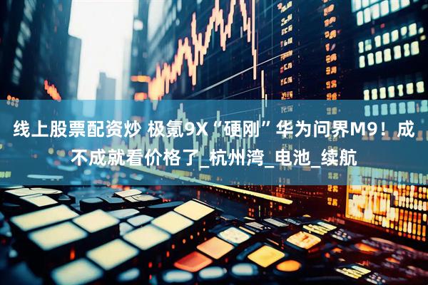 线上股票配资炒 极氪9X“硬刚”华为问界M9！成不成就看价格了_杭州湾_电池_续航
