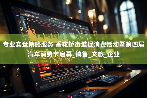 专业实盘策略服务 香花桥街道促消费活动暨第四届汽车消费节启幕_销售_文旅_企业