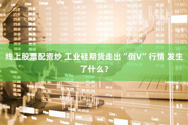 线上股票配资炒 工业硅期货走出“倒V”行情 发生了什么？