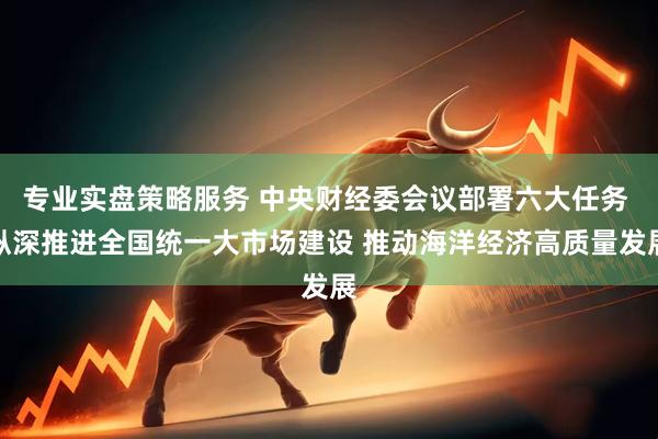 专业实盘策略服务 中央财经委会议部署六大任务 纵深推进全国统一大市场建设 推动海洋经济高质量发展