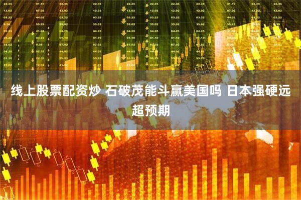 线上股票配资炒 石破茂能斗赢美国吗 日本强硬远超预期
