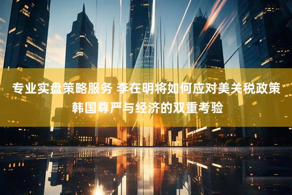 专业实盘策略服务 李在明将如何应对美关税政策 韩国尊严与经济的双重考验