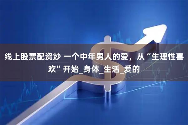 线上股票配资炒 一个中年男人的爱，从“生理性喜欢”开始_身体_生活_爱的