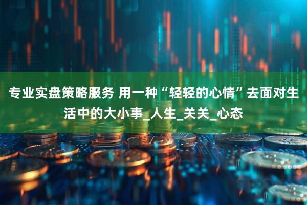 专业实盘策略服务 用一种“轻轻的心情”去面对生活中的大小事_人生_关关_心态