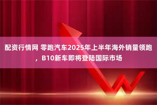 配资行情网 零跑汽车2025年上半年海外销量领跑，B10新车即将登陆国际市场