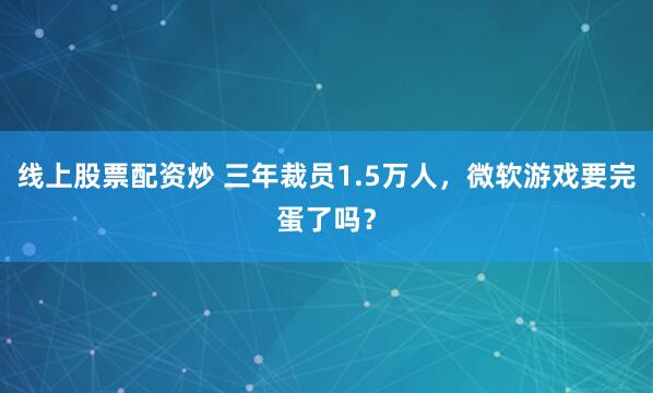 线上股票配资炒 三年裁员1.5万人，微软游戏要完蛋了吗？