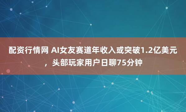 配资行情网 AI女友赛道年收入或突破1.2亿美元，头部玩家用户日聊75分钟