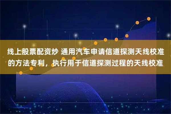 线上股票配资炒 通用汽车申请信道探测天线校准的方法专利，执行用于信道探测过程的天线校准