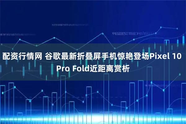 配资行情网 谷歌最新折叠屏手机惊艳登场Pixel 10 Pro Fold近距离赏析