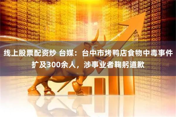 线上股票配资炒 台媒：台中市烤鸭店食物中毒事件扩及300余人，涉事业者鞠躬道歉