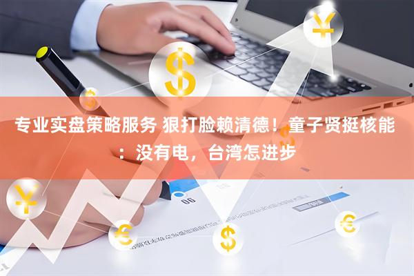 专业实盘策略服务 狠打脸赖清德！童子贤挺核能 ：没有电，台湾怎进步