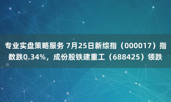 专业实盘策略服务 7月25日新综指（000017）指数跌0.34%，成份股铁建重工（688425）领跌