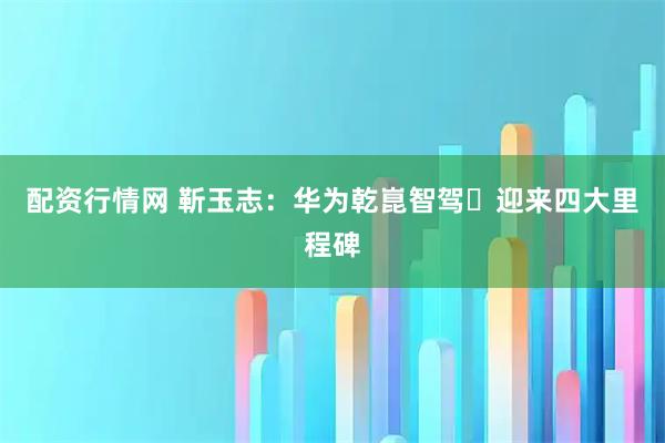 配资行情网 靳玉志：华为乾崑智驾​迎来四大里程碑