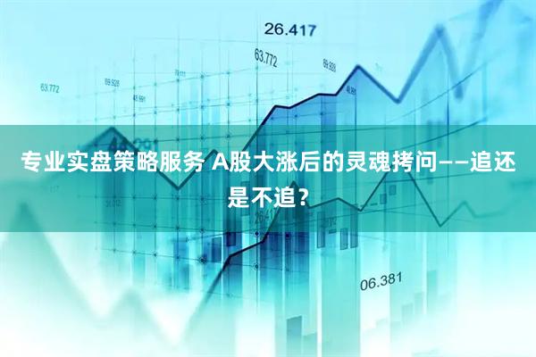 专业实盘策略服务 A股大涨后的灵魂拷问——追还是不追？