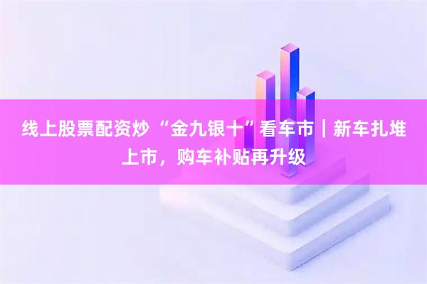 线上股票配资炒 “金九银十”看车市｜新车扎堆上市，购车补贴再升级