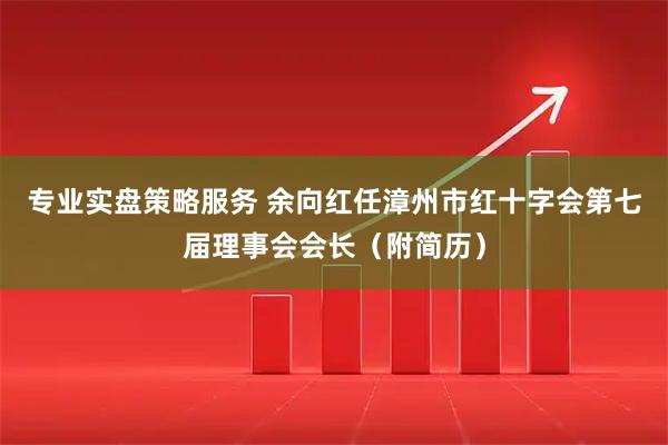 专业实盘策略服务 余向红任漳州市红十字会第七届理事会会长（附简历）