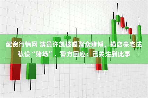 配资行情网 演员许凯被曝聚众赌博，横店豪宅成私设“赌场”，警方回应：已关注到此事