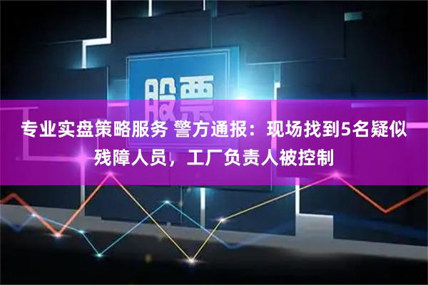 专业实盘策略服务 警方通报：现场找到5名疑似残障人员，工厂负责人被控制