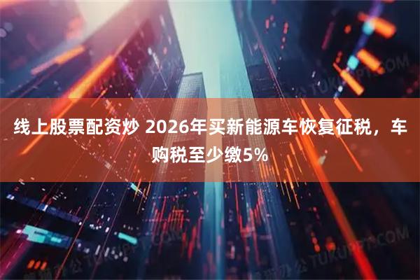 线上股票配资炒 2026年买新能源车恢复征税，车购税至少缴5%