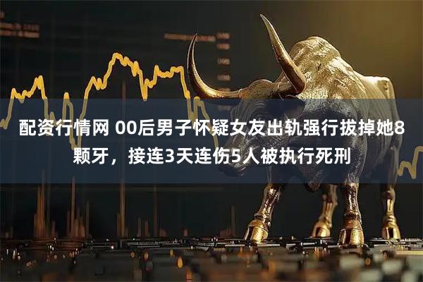 配资行情网 00后男子怀疑女友出轨强行拔掉她8颗牙，接连3天连伤5人被执行死刑