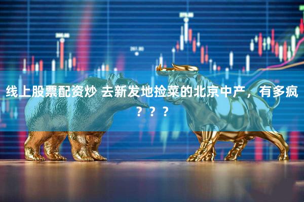 线上股票配资炒 去新发地捡菜的北京中产，有多疯？？？