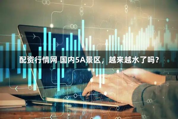 配资行情网 国内5A景区，越来越水了吗？