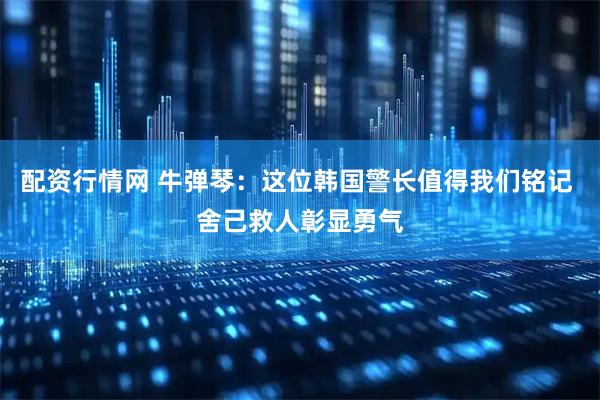 配资行情网 牛弹琴：这位韩国警长值得我们铭记 舍己救人彰显勇气