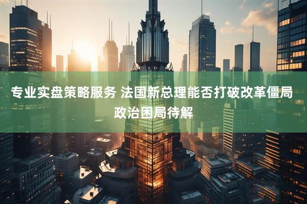 专业实盘策略服务 法国新总理能否打破改革僵局 政治困局待解