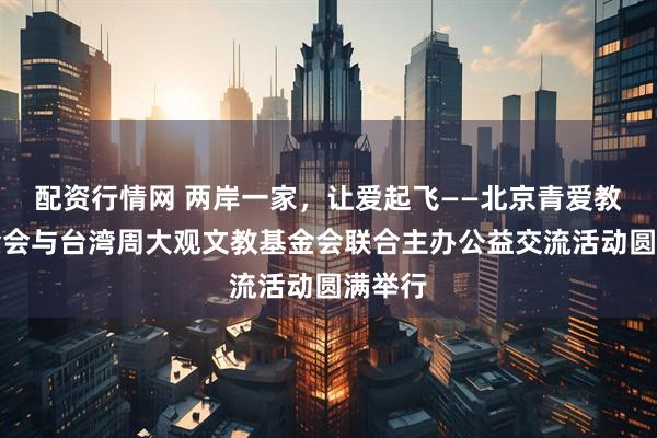 配资行情网 两岸一家，让爱起飞——北京青爱教育基金会与台湾周大观文教基金会联合主办公益交流活动圆满举行