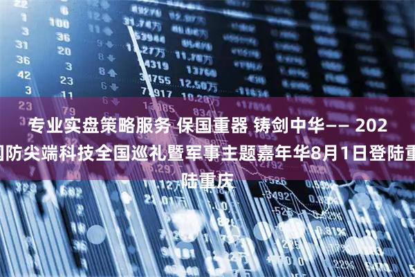 专业实盘策略服务 保国重器 铸剑中华—— 2025国防尖端科技全国巡礼暨军事主题嘉年华8月1日登陆重庆