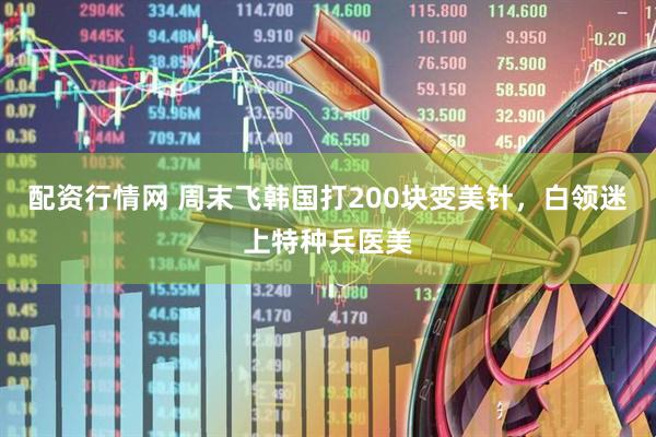 配资行情网 周末飞韩国打200块变美针，白领迷上特种兵医美