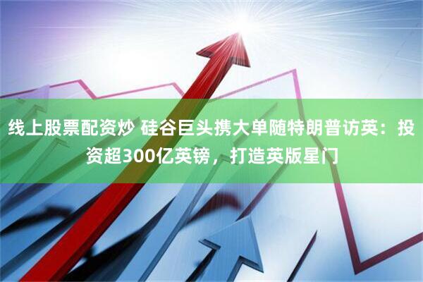 线上股票配资炒 硅谷巨头携大单随特朗普访英：投资超300亿英镑，打造英版星门