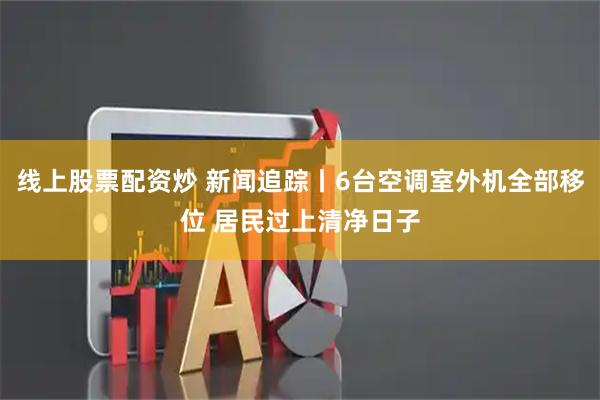 线上股票配资炒 新闻追踪丨6台空调室外机全部移位 居民过上清净日子
