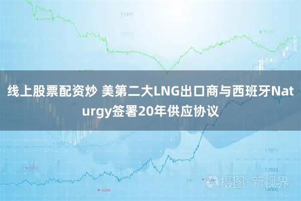 线上股票配资炒 美第二大LNG出口商与西班牙Naturgy签署20年供应协议