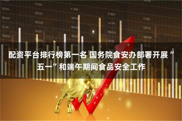 配资平台排行榜第一名 国务院食安办部署开展“五一”和端午期间食品安全工作