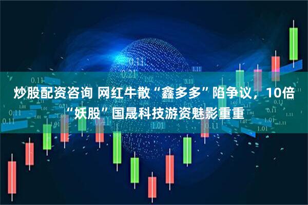 炒股配资咨询 网红牛散“鑫多多”陷争议，10倍“妖股”国晟科技游资魅影重重