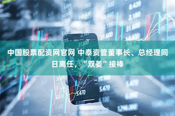 中国股票配资网官网 中泰资管董事长、总经理同日离任，“双姜”接棒