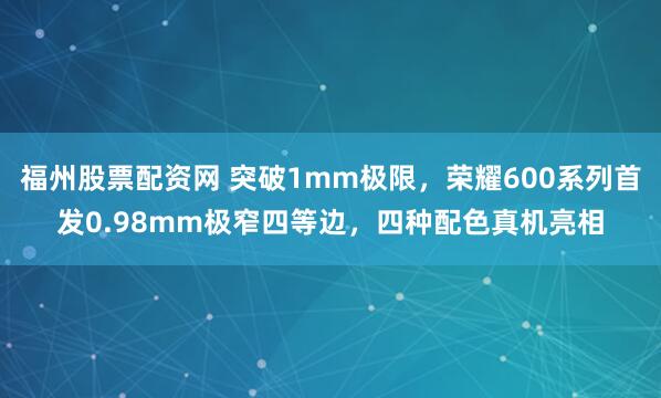 福州股票配资网 突破1mm极限，荣耀600系列首发0.98mm极窄四等边，四种配色真机亮相