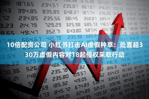 10倍配资公司 小红书打击AI虚假种草：处置超330万虚假内容对18起侵权采取行动