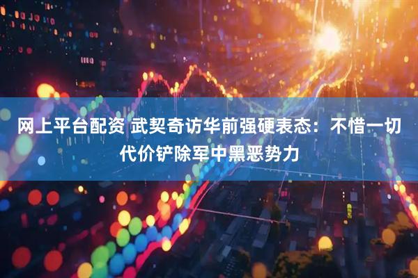 网上平台配资 武契奇访华前强硬表态：不惜一切代价铲除军中黑恶势力