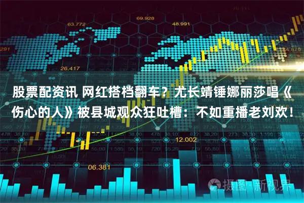 股票配资讯 网红搭档翻车？尤长靖锤娜丽莎唱《伤心的人》被县城观众狂吐槽：不如重播老刘欢！